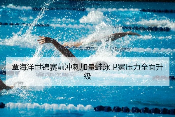 覃海洋世锦赛前冲刺加量蛙泳卫冕压力全面升级