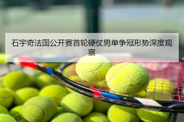 石宇奇法国公开赛首轮硬仗男单争冠形势深度观察